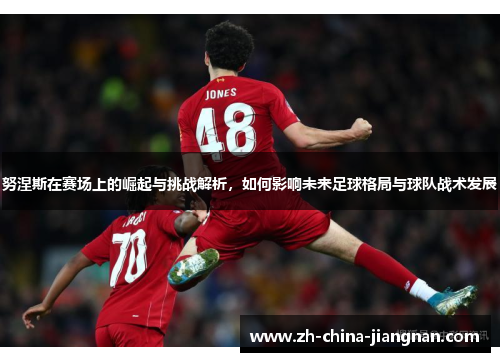 努涅斯在赛场上的崛起与挑战解析，如何影响未来足球格局与球队战术发展