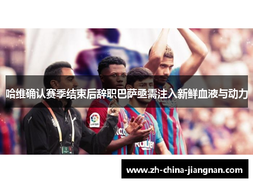 哈维确认赛季结束后辞职巴萨亟需注入新鲜血液与动力